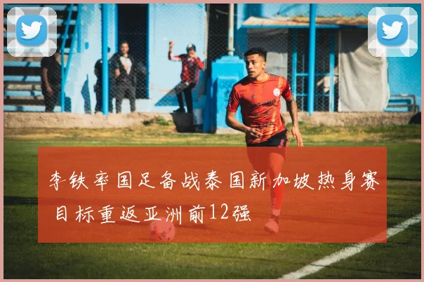 李铁率国足备战泰国新加坡热身赛 目标重返亚洲前12强