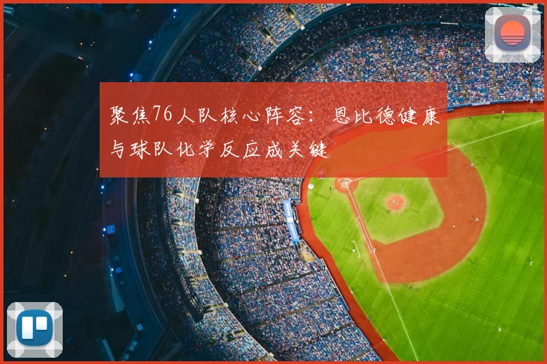 聚焦76人队核心阵容：恩比德健康与球队化学反应成关键