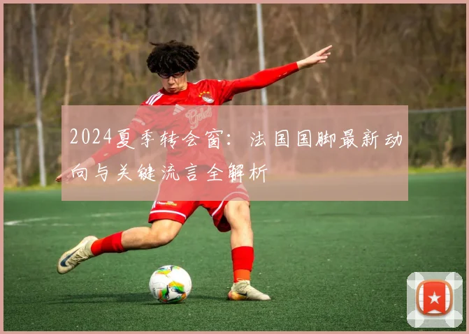2024夏季转会窗：法国国脚最新动向与关键流言全解析