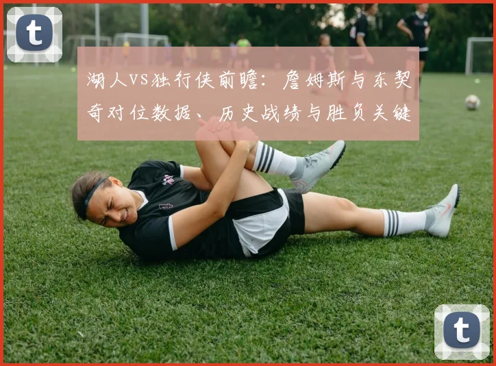 湖人vs独行侠前瞻：詹姆斯与东契奇对位数据、历史战绩与胜负关键解析
