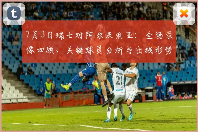 7月3日瑞士对阿尔及利亚:全场录像回顾、关键球员分析与出线形势解读