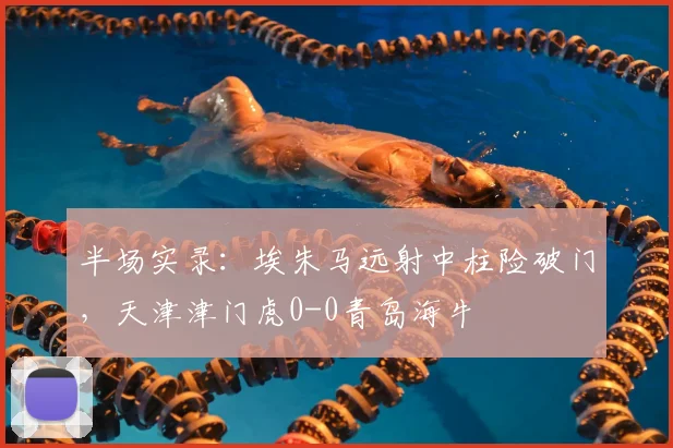 半场实录：埃朱马远射中柱险破门，天津津门虎0-0青岛海牛