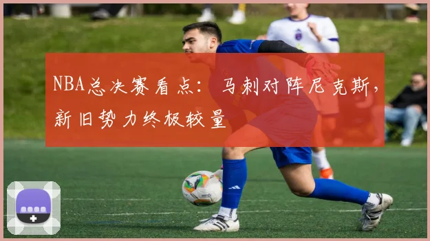 NBA总决赛看点：马刺对阵尼克斯，新旧势力终极较量