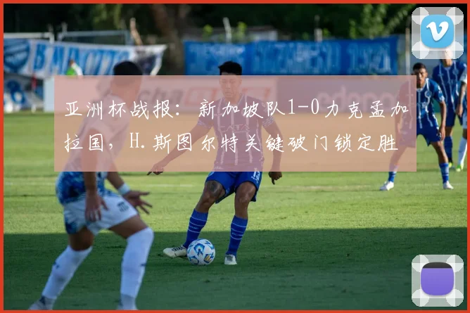 亚洲杯战报：新加坡队1-0力克孟加拉国，H.斯图尔特关键破门锁定胜局