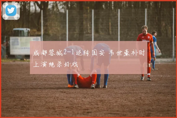 成都蓉城2-1逆转国安 韦世豪补时上演绝杀好戏
