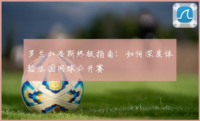 罗兰加洛斯终极指南:如何深度体验法国网球公开赛