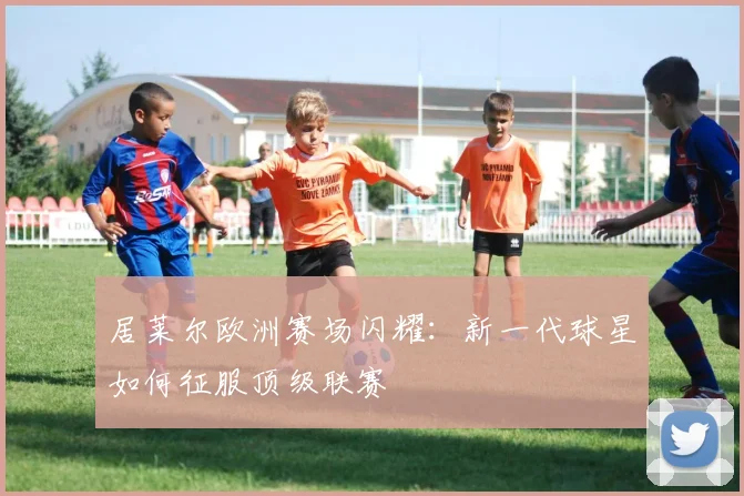 居莱尔欧洲赛场闪耀：新一代球星如何征服顶级联赛