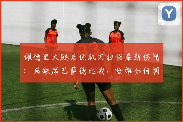 佩德里大腿后侧肌肉拉伤最新伤情:或缺席巴萨德比战,哈维如何调整阵容?