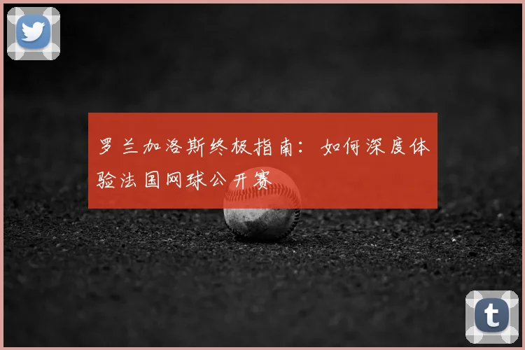 罗兰加洛斯终极指南:如何深度体验法国网球公开赛