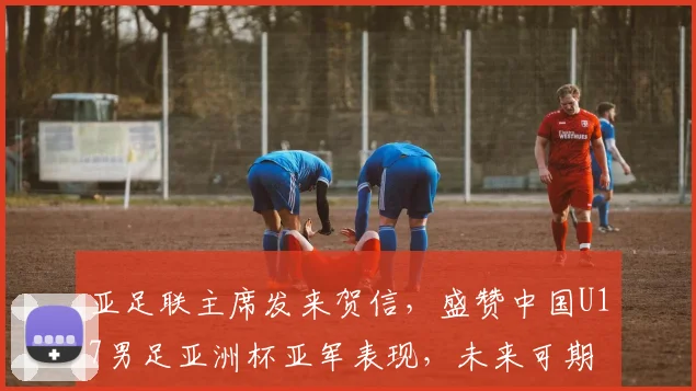 亚足联主席发来贺信,盛赞中国U17男足亚洲杯亚军表现,未来可期