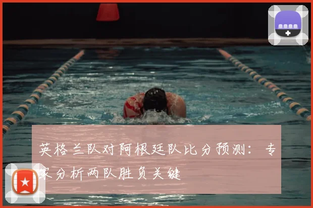 英格兰队对阿根廷队比分预测：专家分析两队胜负关键