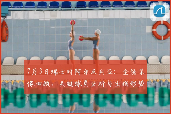 7月3日瑞士对阿尔及利亚:全场录像回顾、关键球员分析与出线形势解读